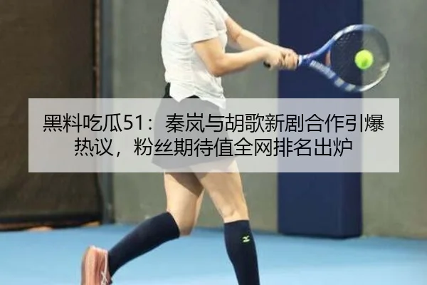 黑料吃瓜51：秦岚与胡歌新剧合作引爆热议，粉丝期待值全网排名出炉